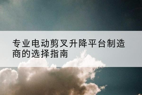 西畴电动剪叉升降平台厂家-专业电动剪叉升降平台制造商的选择指南