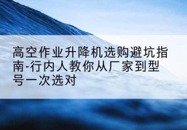 西畴升降平台厂家-高空作业升降机选购避坑指南-行内人教你从厂家到型号一次选对