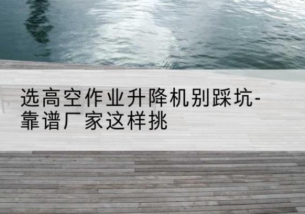 西畴剪叉式升降机厂家-选高空作业升降机别踩坑-靠谱厂家这样挑