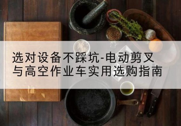 西畴电动剪叉升降平台怎么选-选对设备不踩坑-电动剪叉与高空作业车实用选购指南