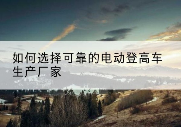 西畴电动登高车厂家-如何选择可靠的电动登高车生产厂家