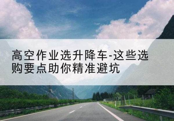 西畴升降车厂家-高空作业选升降车-这些选购要点助你*避坑