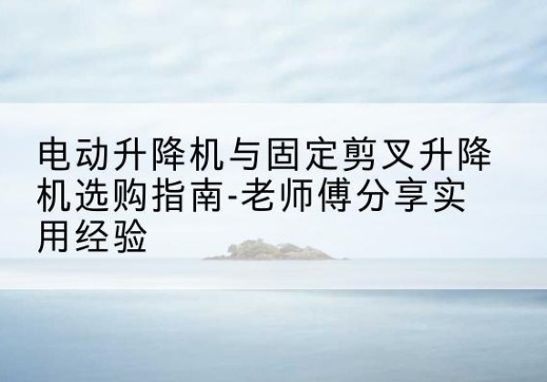 西畴电动升降机怎么选-电动升降机与固定剪叉升降机选购指南-老师傅分享实用经验