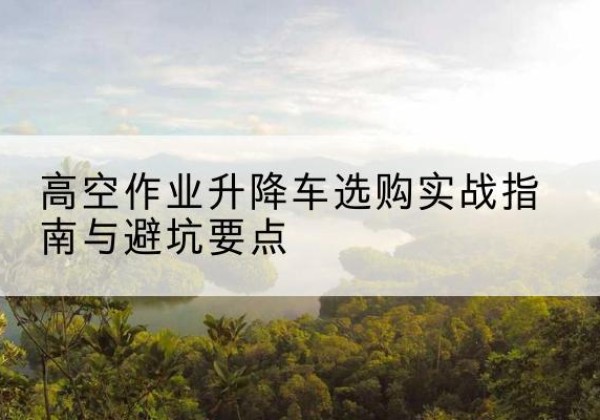 西畴升降车怎么选-高空作业升降车选购实战指南与避坑要点