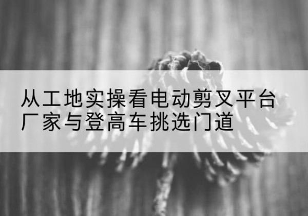 西畴电动剪叉升降平台厂家-从工地实操看电动剪叉平台厂家与登高车挑选门道