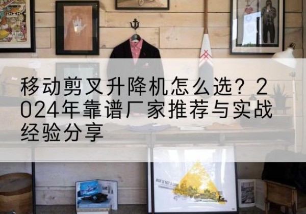 西畴升降平台厂家推荐-移动剪叉升降机怎么选？2024年靠谱厂家推荐与实战经验分享