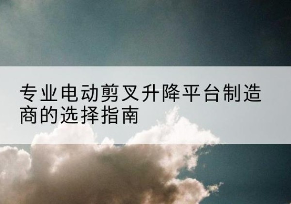 西畴电动剪叉升降平台厂家-专业电动剪叉升降平台制造商的选择指南